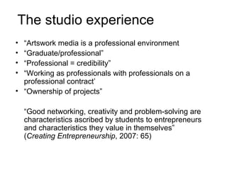 The studio experience “ Artswork media is a professional environment “ Graduate/professional” “ Professional = credibility” “ Working as professionals with professionals on a professional contract’ “ Ownership of projects” “ Good networking, creativity and problem-solving are characteristics ascribed by students to entrepreneurs and characteristics they value in themselves” ( Creating Entrepreneurship , 2007: 65) 