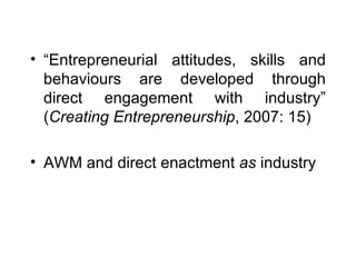 “ Entrepreneurial attitudes, skills and behaviours are developed through direct engagement with industry” ( Creating Entrepreneurship , 2007: 15) AWM and direct enactment  as  industry 
