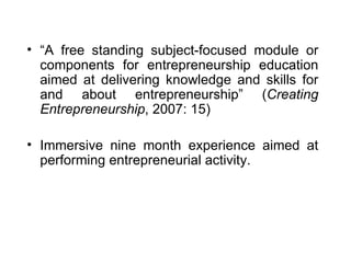 “ A free standing subject-focused module or components for entrepreneurship education aimed at delivering knowledge and skills for and about entrepreneurship” ( Creating Entrepreneurship , 2007: 15) Immersive nine month experience aimed at performing entrepreneurial activity. 