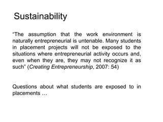 Sustainability “ The assumption that the work environment is naturally entrepreneurial is untenable. Many students in placement projects will not be exposed to the situations where entrepreneurial activity occurs and, even when they are, they may not recognize it as such” ( Creating Entrepreneurship , 2007: 54) Questions about what students are exposed to in placements … 