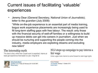 Current issues of facilitating ‘valuable’ experiences Jeremy Dear (General Secretary, National Union of Journalists); letter to the  guardian  (July 2009): “ While on-the-job experience is an essential part of media training, bogus work experience placements are increasingly being used to fill long-term staffing gaps with free labour. The result: only those with the financial security of well-off families or a willingness to build up massive debts can get into careers in journalism. Just when we should be nurturing and supporting the people coming into the industry, media employers are exploiting dreams and excluding new talent” 