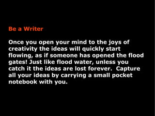 Be a Writer

Once you open your mind to the joys of
creativity the ideas will quickly start
flowing, as if someone has opened the flood
gates! Just like flood water, unless you
catch it the ideas are lost forever. Capture
all your ideas by carrying a small pocket
notebook with you.
 