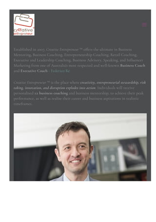 Established in 2007, Creative Entrepreneur ™ o몭ers the ultimate in Business
Mentoring, Business Coaching, Entrepreneurship Coaching, Retail Coaching,
Executive and Leadership Coaching, Business Advisory, Speaking, and In몭uencer
Marketing from one of Australia's most respected and well-known Business Coach
and Executive Coach - Federico Re.
Creative Entrepreneur ™ is the place where creativity, entrepreneurial stewardship, risk
몭aking, innovation, and disruption explodes into action. Individuals will receive
personalised 1:1 business coaching and business mentorship, to achieve their peak
performance, as well as realise their career and business aspirations in realistic
timeframes.
 