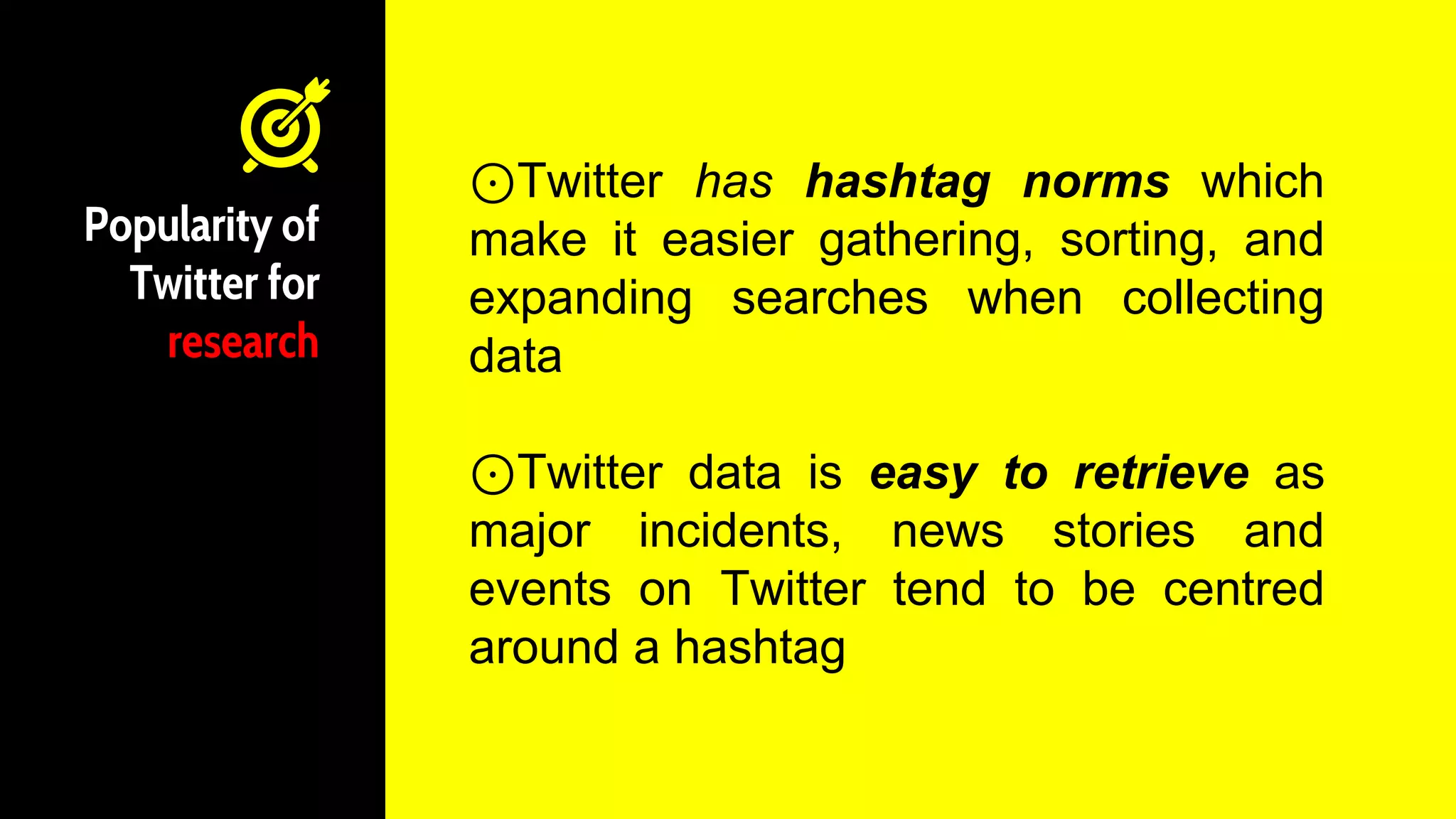 Popularity of
Twitter for
research
⊙Twitter has hashtag norms which
make it easier gathering, sorting, and
expanding searches when collecting
data
⊙Twitter data is easy to retrieve as
major incidents, news stories and
events on Twitter tend to be centred
around a hashtag
 