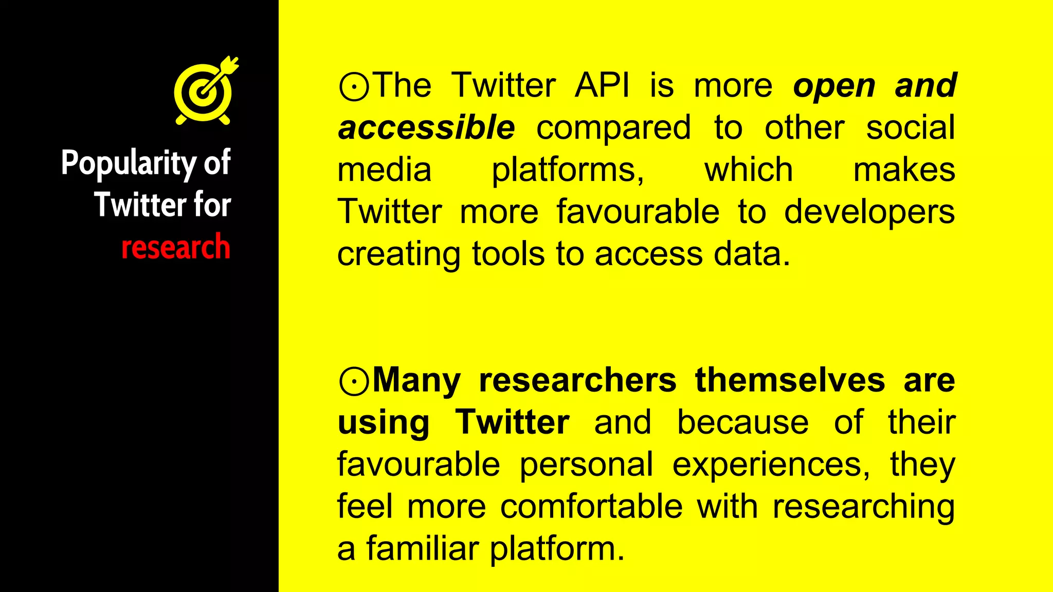 Popularity of
Twitter for
research
⊙The Twitter API is more open and
accessible compared to other social
media platforms, which makes
Twitter more favourable to developers
creating tools to access data.
⊙Many researchers themselves are
using Twitter and because of their
favourable personal experiences, they
feel more comfortable with researching
a familiar platform.
 