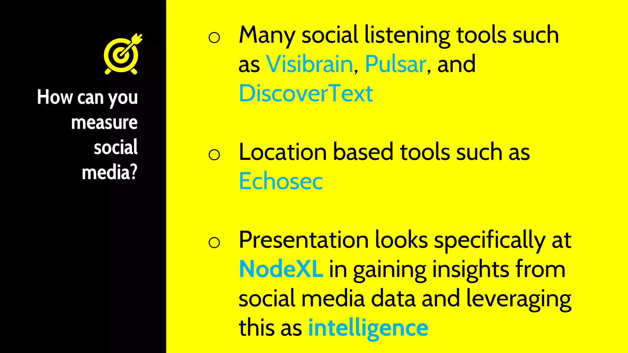 How can you
measure
social
media?
o Many social listening tools such
as Visibrain, Pulsar, and
DiscoverText
o Location based tools such as
Echosec
o Presentation looks specifically at
NodeXL in gaining insights from
social media data and leveraging
this as intelligence
 