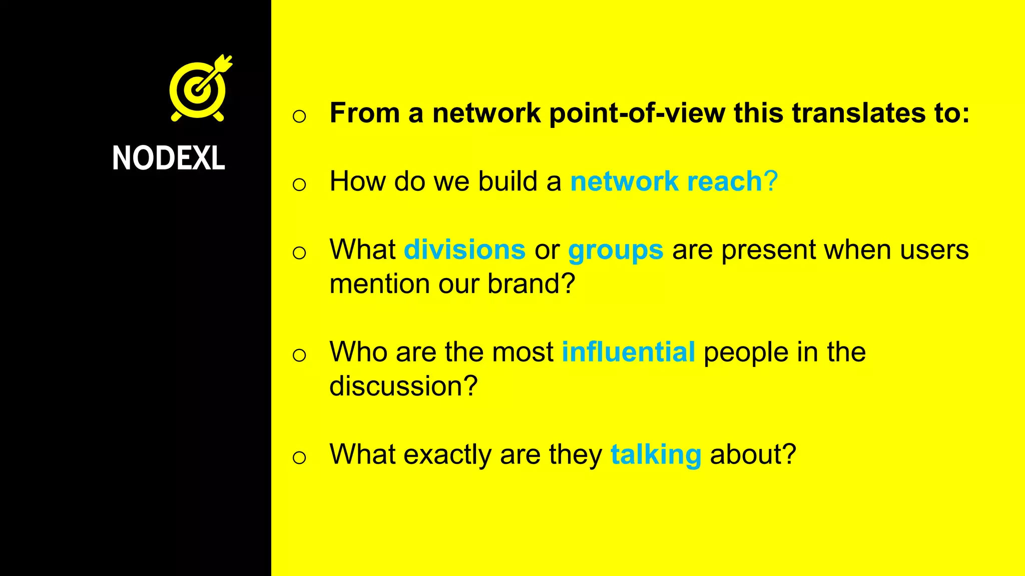 NODEXL
o From a network point-of-view this translates to:
o How do we build a network reach?
o What divisions or groups are present when users
mention our brand?
o Who are the most influential people in the
discussion?
o What exactly are they talking about?
 