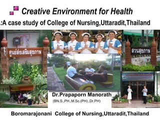Boromarajonani  College of Nursing,Uttaradit,Thailand Creative Environment for Health : A case study of College of Nursing,Uttaradit,Thailand  j Dr.Prapaporn Manorath (BN.S.,PH.,M.Sc.(PH).,Dr.PH) 