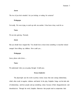 Surname 3
Jason
The two of you look stranded. Are you looking or waiting for someone?
Pedagogue
Not really. We were trying to catch up with one another. It has been a busy week for us
Nurse
We are also grieving. Precisely
Jason
But you should have stopped this. You should have at least done something to stop that wicked
mongrel from killing my children. How could you…
Pedagogue
Jason, please calm down….
Nurse
We understand what you are going through. It shall pass.
Essay (Analysis)
The playwright uses his work to portray various issues that exist among relationships,
which often result in negative relations and hatred. In his play, Euripides brings out the dark side
of relationships, and how people end up committing crimes because of their disappointments and
dissatisfaction. Through his work, Euripides illustrates that people tend to compromise their
 