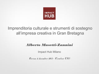 Imprenditoria culturale e strumenti di sostegno
all’impresa creativa in Gran Bretagna
Alberto Masetti-Zannini
Impact Hub Milano
Torino, 6 dicembre 2013 – Creative EU!

 