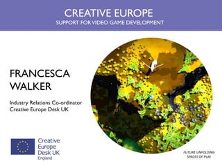 FRANCESCA WALKER Industry Relations Co-ordinator Creative Europe Desk UK 
CREATIVE EUROPE SUPPORT FOR VIDEO GAME DEVELOPMENT 
FUTURE UNFOLDING SPACES OF PLAY  