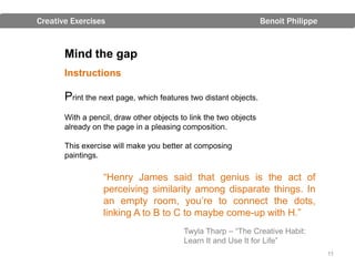 Creative Exercises                                                 Benoit Philippe


       Mind the gap
       Instructions

       Print the next page, which features two distant objects.
       With a pencil, draw other objects to link the two objects
       already on the page in a pleasing composition.

       This exercise will make you better at composing
       paintings.

                  “Henry James said that genius is the act of
                  perceiving similarity among disparate things. In
                  an empty room, you’re to connect the dots,
                  linking A to B to C to maybe come-up with H.”
                                          Twyla Tharp – “The Creative Habit:
                                          Learn It and Use It for Life”
                                                                                     11
 