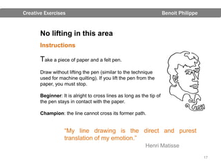 Creative Exercises                                                    Benoit Philippe


       No lifting in this area
       Instructions

       Take a piece of paper and a felt pen.
       Draw without lifting the pen (similar to the technique
       used for machine quilting). If you lift the pen from the
       paper, you must stop.

       Beginner: It is alright to cross lines as long as the tip of
       the pen stays in contact with the paper.

       Champion: the line cannot cross its former path.


                   “My line drawing is the direct and purest
                   translation of my emotion.”
                                                           Henri Matisse

                                                                                        17
 