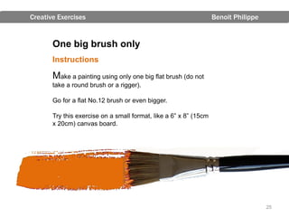 Creative Exercises                                                 Benoit Philippe


       One big brush only
       Instructions

       Make a painting using only one big flat brush (do not
       take a round brush or a rigger).

       Go for a flat No.12 brush or even bigger.

       Try this exercise on a small format, like a 6” x 8” (15cm
       x 20cm) canvas board.




                                                                                     25
 