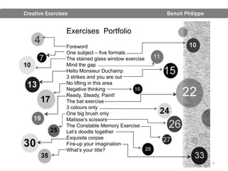 Creative Exercises                                   Benoit Philippe


                 Exercises Portfolio
                 Foreword
                 One subject – five formats
                 The stained glass window exercise
                 Mind the gap
                 Hello Monsieur Duchamp
                 3 strikes and you are out
                 No lifting in this area
                 Negative thinking
                 Ready, Steady, Paint!
                 The bat exercise
                 3 colours only
                 One big brush only
                 Matisse’s scissors
                 The Constable Memory Exercise
                 Let’s doodle together
                 Exquisite corpse
                 Fire-up your imagination
                 What’s your title?

                                                                       3
 