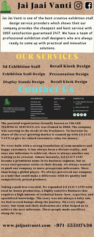 Jai Jaai Vanti
Jai Jai Vanti is one of the best creative exhibition stall
design service providers which shows that our
company provides the cheapest and best service with
100% satisfaction guaranteed 24/7. We have a team of
professional exhibition stall designers who are always
ready to come up with practical and innovative
solutions.
OUR SERVICES
3d Exhibition Stall Retail Kiosk Design
Exhibition Stall Design Presentation Design
Display Stands Design Retail Kiosk Design
Contact Us
The parental organization formally known as VIKASH
TECHNICAL SERVICES LLC was framed in 2008. The company
was catering to the needs of the freelancer, To increase its
share of the ever-growing market it teamed up with JAI JAAI
VANTI to give its valued customers value for money.
We were built with a strong foundation of team members and
happy customers. It has always been a distant reality, and
once one milestone is achieved, there is always another one
waiting to be crossed. Almost instantly, JAI JAAI VANTI
became a prominent name in its business segment, but as
every entrepreneur sticks to their dream, we always wanted
to push our company to more prosperous milestones. More
than being a global player, We always perceived our company
as a unit that could make a difference with its quality and
competitively priced products.
Taking a path less traveled, We expanded JAI JAAI VANTI with
total in-house production, a highly sensitive business that
requires a high amount of technical know-how, expertise, and
specialized knowledge. The story was not always a fairy tale.
we had several bumps along the journey. On every single
story, Our team and their dedication are what helped us to
achieve the next milestone. These people made sacrifices
along the way.
www.jaijaaivanti.com +971-555117436
 