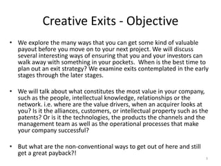 Creative Exits - Objective
• We explore the many ways that you can get some kind of valuable
payout before you move on to your next project. We will discuss
several interesting ways of ensuring that you and your investors can
walk away with something in your pockets. When is the best time to
plan out an exit strategy? We examine exits contemplated in the early
stages through the later stages.
• We will talk about what constitutes the most value in your company,
such as the people, intellectual knowledge, relationships or the
network. i.e. where are the value drivers, when an acquirer looks at
you? Is it the alliances, customers, or intellectual property such as the
patents? Or is it the technologies, the products the channels and the
management team as well as the operational processes that make
your company successful?
• But what are the non-conventional ways to get out of here and still
get a great payback?!

3

 