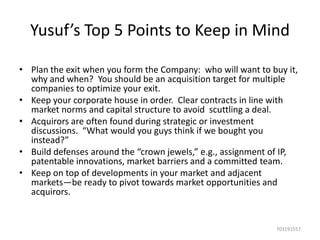Yusuf’s Top 5 Points to Keep in Mind
• Plan the exit when you form the Company: who will want to buy it,
why and when? You should be an acquisition target for multiple
companies to optimize your exit.
• Keep your corporate house in order. Clear contracts in line with
market norms and capital structure to avoid scuttling a deal.
• Acquirors are often found during strategic or investment
discussions. “What would you guys think if we bought you
instead?”
• Build defenses around the “crown jewels,” e.g., assignment of IP,
patentable innovations, market barriers and a committed team.
• Keep on top of developments in your market and adjacent
markets—be ready to pivot towards market opportunities and
acquirors.

703191557

 