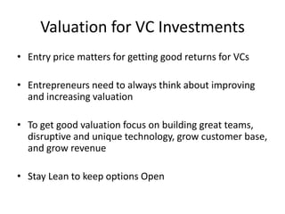 Valuation for VC Investments
• Entry price matters for getting good returns for VCs
• Entrepreneurs need to always think about improving
and increasing valuation
• To get good valuation focus on building great teams,
disruptive and unique technology, grow customer base,
and grow revenue

• Stay Lean to keep options Open

 