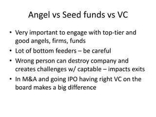 Angel vs Seed funds vs VC
• Very important to engage with top-tier and
good angels, firms, funds
• Lot of bottom feeders – be careful
• Wrong person can destroy company and
creates challenges w/ captable – impacts exits
• In M&A and going IPO having right VC on the
board makes a big difference

 