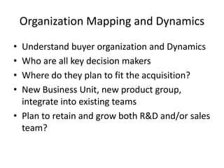 Organization Mapping and Dynamics
•
•
•
•

Understand buyer organization and Dynamics
Who are all key decision makers
Where do they plan to fit the acquisition?
New Business Unit, new product group,
integrate into existing teams
• Plan to retain and grow both R&D and/or sales
team?

 