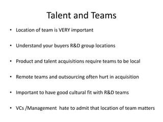 Talent and Teams
• Location of team is VERY important
• Understand your buyers R&D group locations
• Product and talent acquisitions require teams to be local
• Remote teams and outsourcing often hurt in acquisition
• Important to have good cultural fit with R&D teams
• VCs /Management hate to admit that location of team matters

 
