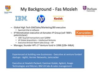 My Background - Fas Mosleh

– Global High Tech GM/Sales/Marketing/BD executive
• Spanned chip to software

– IP Monetization executive at Kanzatec IP Group (sell ‘000’s
patents/year)
• 100+ buy/sell transactions over $200M
• VP Global Acquisitions – Intellectual Ventures
• Executive Director Patent Sales Group – HP

– Manager, founder HP’s 1st Venture fund in 1998 ($2B+ M&A)

Experienced at building new businesses - Executive at venture funded
startups - Agiliti, Vernier Networks, Jamcracker
Executive at Hewlett-Packard, Eastman Kodak, Agilent, Avago
Technologies and Micron; IBM UK labs & sales management

 