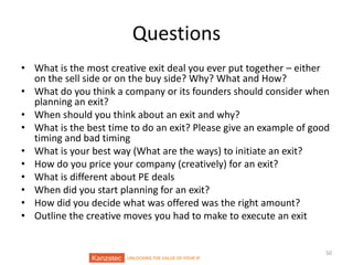 Questions
• What is the most creative exit deal you ever put together – either
on the sell side or on the buy side? Why? What and How?
• What do you think a company or its founders should consider when
planning an exit?
• When should you think about an exit and why?
• What is the best time to do an exit? Please give an example of good
timing and bad timing
• What is your best way (What are the ways) to initiate an exit?
• How do you price your company (creatively) for an exit?
• What is different about PE deals
• When did you start planning for an exit?
• How did you decide what was offered was the right amount?
• Outline the creative moves you had to make to execute an exit

UNLOCKING THE VALUE OF YOUR IP

50

 