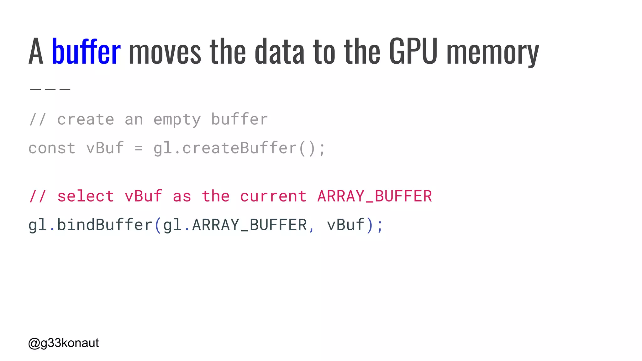 @g33konaut
A buffer moves the data to the GPU memory
// create an empty buffer
const vBuf = gl.createBuffer();
// select vBuf as the current ARRAY_BUFFER
gl.bindBuffer(gl.ARRAY_BUFFER, vBuf);
 