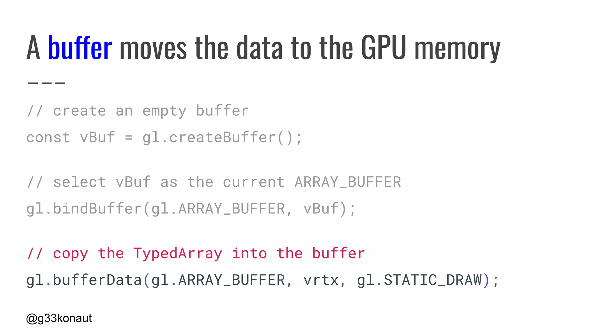 @g33konaut
A buffer moves the data to the GPU memory
// create an empty buffer
const vBuf = gl.createBuffer();
// select vBuf as the current ARRAY_BUFFER
gl.bindBuffer(gl.ARRAY_BUFFER, vBuf);
// copy the TypedArray into the buffer
gl.bufferData(gl.ARRAY_BUFFER, vrtx, gl.STATIC_DRAW);
 