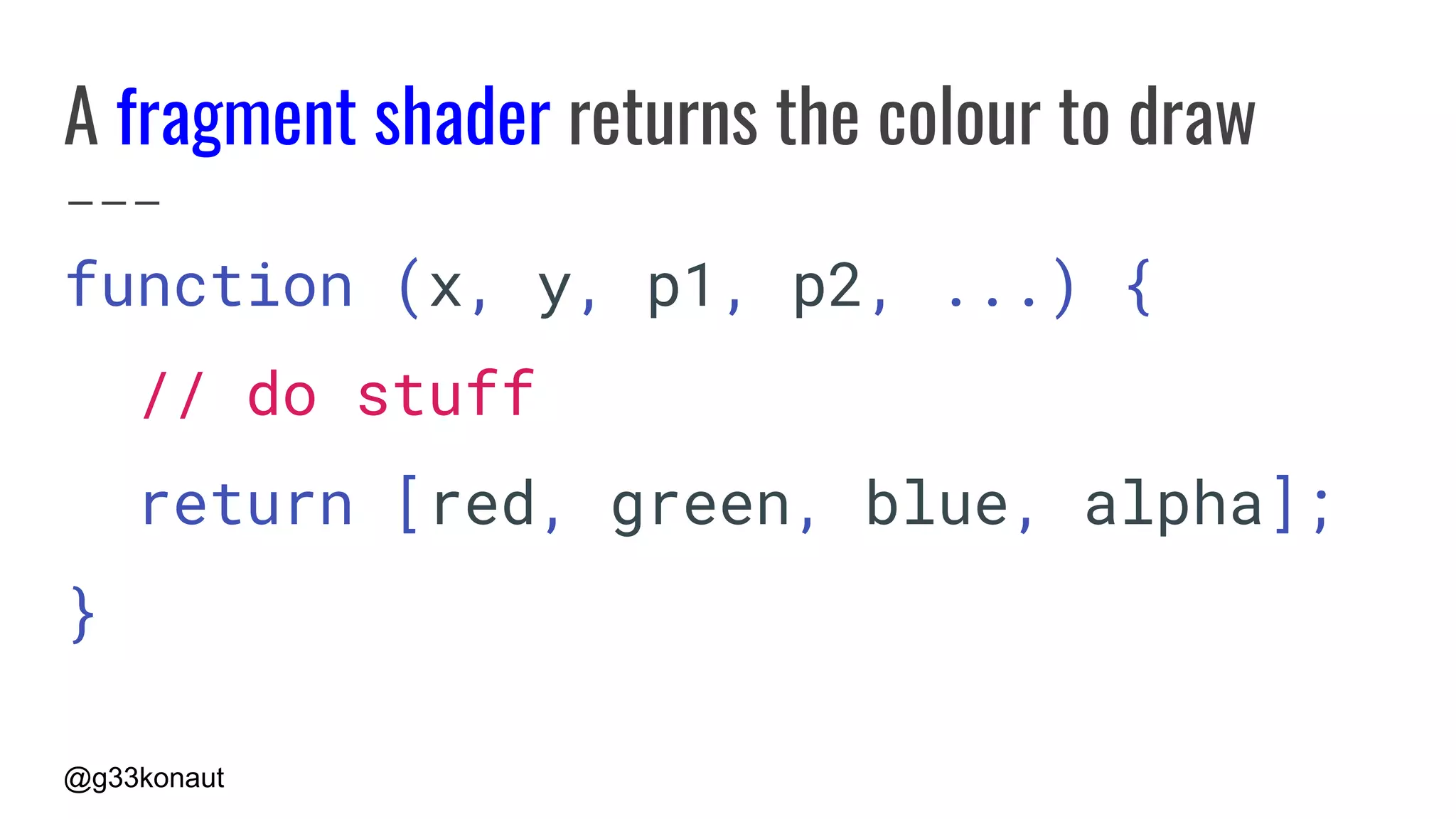 @g33konaut
A fragment shader returns the colour to draw
function (x, y, p1, p2, ...) {
// do stuff
return [red, green, blue, alpha];
}
 