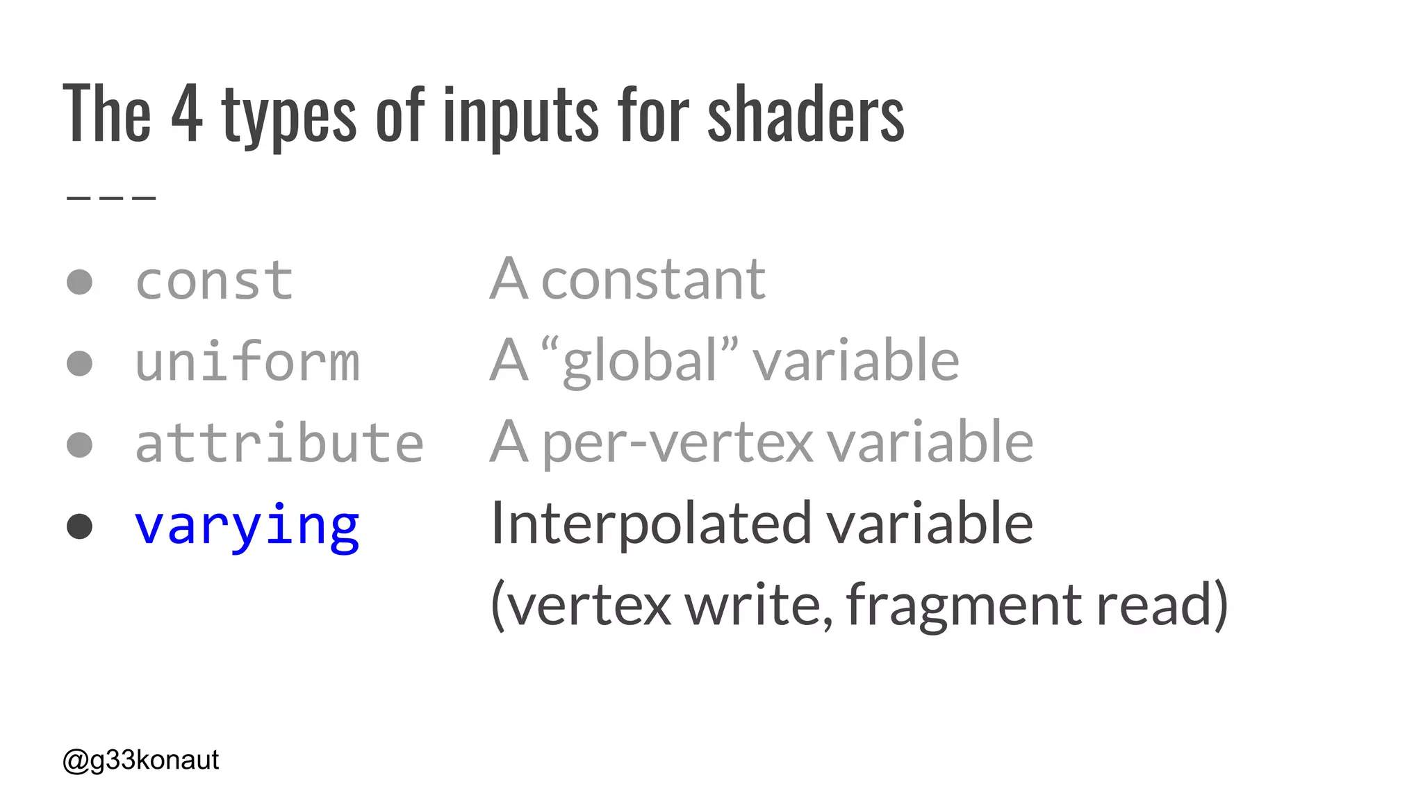 @g33konaut
The 4 types of inputs for shaders
● const A constant
● uniform A “global” variable
● attribute A per-vertex variable
● varying Interpolated variable
(vertex write, fragment read)
 