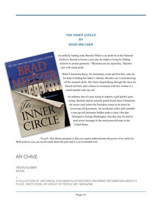 THE INNER CIRCLE
BY
BRAD MELTZER
!
An unlikely leading man, Beecher White is an archivist at the National
Archives. Buried in history every day, he makes a living by finding
answers to arcane questions. “Mysteries are my speciality,” Beecher
says with nerdy pride.
When Clementine Kaye, his elementary crush and first kiss, asks for
his help in finding her father’s identity, Beecher can’t resist showing
off his research skills. He’s been sleepwalking through life since his
fiancée left him, and a chance to reconnect with this woman is a
much-needed wake up call.
An ordinary day of a guy trying to impress a girl quickly goes
wrong. Beecher and his security guard friend show Clementine
the secret vault where the President comes to de-stress by
reviewing old documents. An accidental coffee spill unearths
a torn-up old dictionary hidden under a chair. One that
belonged to George Washington. One that may be used to
send secret messages to the most powerful man in the
United States.
!
Insight: Our library proposal is that you cannot underestimate the power of an archivist.
With archives you can reveal much about the past and it is an invaluable tool.
!
AR·CHIVE
!
ˈÄRˌKĪV/SUBMIT
NOUN
!1.
A COLLECTION OF HISTORICAL DOCUMENTS OR RECORDS PROVIDING INFORMATION ABOUT A
PLACE, INSTITUTION, OR GROUP OF PEOPLE.INC. MAGAZINE!
Page !10
 