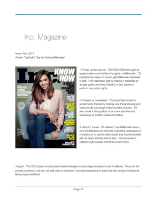 ! Inc. Magazine!
! !
!
Issue: Nov. 2014
Article: “TopGolf’s Tips for Getting Millennials”!
!
1. Pump up the volume - TOP GOLF(TG) rethought its
target audience and shifted its sights on Millennials. TG
brainstormed ideas on how to get Millennials interested
in golf. They “gamiﬁed” golf by making it resemble an
arcade game, and they invited DJ’s and bands to
perform on certain nights. !
!
2. Prepare to be tweeted - TG made their locations
social media friendly by making sure the landscape and
views would encourage visitors to take pictures. TG
also made a strong effort to be more attentive and
responsive to its fans, online and ofﬂine. !
!
3. Adopt a cause - TG realized most Millennials have a
very low tolerance for insincere marketing campaigns so
it made sure to partner with causes that would resonate
with its brand identity and its fans. TG sponsored a
celebrity ugly sweater christmas charity drive. !
!
!
!
Insight: The CCC Library should adopt these strategies to encourage students to visit the library. Focus on the
primary audience; how can we add value to students’ Columbia experience in ways that fall outside of traditional
library responsibilities? !
Page !11
 