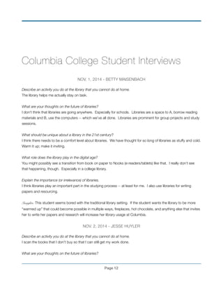 !
Columbia College Student Interviews
!
NOV. 1, 2014 - BETTY MAISENBACH!
	
Describe an activity you do at the library that you cannot do at home.!
The library helps me actually stay on task.!
!
What are your thoughts on the future of libraries? !
I don’t think that libraries are going anywhere. Especially for schools. Libraries are a space to A, borrow reading
materials and B, use the computers -- which we’ve all done. Libraries are prominent for group projects and study
sessions. !
!
What should be unique about a library in the 21st century?!
I think there needs to be a comfort level about libraries. We have thought for so long of libraries as stuffy and cold.
Warm it up; make it inviting. !
!
What role does the library play in the digital age?!
You might possibly see a transition from book on paper to Nooks (e-readers/tablets) like that. I really don’t see
that happening, though. Especially in a college library.!
!
Explain the importance (or irrelevance) of libraries.!
I think libraries play an important part in the studying process -- at least for me. I also use libraries for writing
papers and resourcing.
!
Insights: This student seems bored with the traditional library setting. If the student wants the library to be more
“warmed up” that could become possible in multiple ways, ﬁreplaces, hot chocolate, and anything else that invites
her to write her papers and research will increase her library usage at Columbia.!
!
NOV. 2, 2014 - JESSE HUYLER!
!
Describe an activity you do at the library that you cannot do at home.!
I scan the books that I don’t buy so that I can still get my work done.!
!
What are your thoughts on the future of libraries?!
Page !12
 