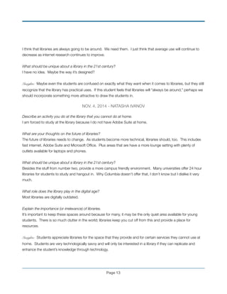 I think that libraries are always going to be around. We need them. I just think that average use will continue to
decrease as internet research continues to improve. !
!
What should be unique about a library in the 21st century?!
I have no idea. Maybe the way it’s designed?
!
Insights: Maybe even the students are confused on exactly what they want when it comes to libraries, but they still
recognize that the library has practical uses. If this student feels that libraries will “always be around,” perhaps we
should incorporate something more attractive to draw the students in.!
!
NOV. 4, 2014 - NATASHA IVANOV!
!
Describe an activity you do at the library that you cannot do at home.!
I am forced to study at the library because I do not have Adobe Suite at home. !
!
What are your thoughts on the future of libraries?!
The future of libraries needs to change. As students become more technical, libraries should, too. This includes
fast internet, Adobe Suite and Microsoft Ofﬁce. Plus areas that are have a more lounge setting with plenty of
outlets available for laptops and phones. !
!
What should be unique about a library in the 21st century?!
Besides the stuff from number two, provide a more campus friendly environment. Many universities offer 24 hour
libraries for students to study and hangout in. Why Columbia doesn’t offer that, I don’t know but I dislike it very
much. !
!
What role does the library play in the digital age?!
Most libraries are digitally outdated.!
!
Explain the importance (or irrelevance) of libraries.!
It’s important to keep these spaces around because for many, it may be the only quiet area available for young
students. There is so much clutter in the world; libraries keep you cut off from this and provide a place for
resources.
!
Insights: Students appreciate libraries for the space that they provide and for certain services they cannot use at
home. Students are very technologically savvy and will only be interested in a library if they can replicate and
enhance the student’s knowledge through technology.!
!
Page !13
 