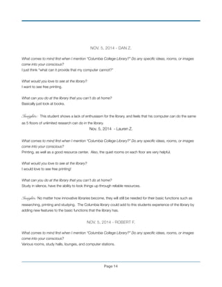 NOV. 5, 2014 - DAN Z.
!
What comes to mind ﬁrst when I mention “Columbia College Library?” Do any speciﬁc ideas, rooms, or images
come into your conscious?
I just think “what can it provide that my computer cannot?”
!
What would you love to see at the library?
I want to see free printing.
!
What can you do at the library that you can’t do at home?
Basically just look at books.
!
Insights: This student shows a lack of enthusiasm for the library, and feels that his computer can do the same
as 5 ﬂoors of unlimited research can do in the library.
Nov. 5, 2014 - Lauren Z.
!
What comes to mind ﬁrst when I mention “Columbia College Library?” Do any speciﬁc ideas, rooms, or images
come into your conscious?
Printing, as well as a good resource center. Also, the quiet rooms on each ﬂoor are very helpful.
!
What would you love to see at the library?
I would love to see free printing!
!
What can you do at the library that you can’t do at home?
Study in silence, have the ability to look things up through reliable resources.
!
Insights: No matter how innovative libraries become, they will still be needed for their basic functions such as
researching, printing and studying. The Columbia library could add to this students experience of the library by
adding new features to the basic functions that the library has.
!
NOV. 5, 2014 - ROBERT F.
!
What comes to mind ﬁrst when I mention “Columbia College Library?” Do any speciﬁc ideas, rooms, or images
come into your conscious?
Various rooms, study halls, lounges, and computer stations.
!
Page !14
 