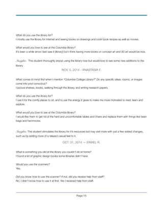 What do you use the library for?
I mostly use the library for internet and seeing books on drawings and cook book recipes as well as movies.
!
What would you love to see at the Columbia library?
It’s been a while since I last saw it [library] but I think having more books on concept art and 3D art would be nice.
!
Insights: This student thoroughly enjoys using the library now but would love to see some new additions to the
library.
NOV. 5, 2014 - ANASTASIA F.
!
What comes to mind ﬁrst when I mention “Columbia College Library?” Do any speciﬁc ideas, rooms, or images
come into your conscious?
I picture shelves, books, walking through the library, and writing research papers.
!
What do you use the library for?
I use it for the comfy places to sit, and to use the energy it gives to make me more motivated to read, learn and
explore.
!
What would you love to see at the Columbia library?
I would like them to get rid of the hard and uncomfortable tables and chairs and replace them with things like bean
bags and hammocks.
!
Insights: This student stimulates the library for it’s resources but may visit more with just a few added changes,
such as by adding more of a relaxed casual feel to it.
OCT. 31, 2014 — EINXEL R.
!
What is something you did at the library you couldn’t do at home?
I found a lot of graphic design books some libraries didn’t have
!
Would you use the scanners?
Yes.
!
Did you know how to use the scanner? If not, did you receive help from staff?
No, I didn’t know how to use it at ﬁrst. Yes I received help from staff.
!
Page !15
 