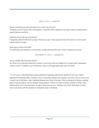 NOV. 2, 2014 — SARA M.
!
What is something you did at the library you couldn’t do at home?
The library came in handy when I had projects. I could ﬁnd what I needed for any type of class, including dance-
speciﬁc literature and ﬁlms.
!
What else did you like about the library?
I frequently visited the ﬁfth ﬂoor to study. That was my spot. It was quiet and had a nice view if my mind would
wander (which it would).
!
What did you think of the staff?
The staff there was friendly, but to be honest, I hardly interacted with them. Only if I checked out a book.
!
OCTOBER 31, 2014 — JESSICA R.
!
Are you familiar with Columbia’s library?
No. None of my instructors seemed to mention it, and a lot of the info needed for my majors didn’t necessarily
require a book. If I needed to go to the library, I’d go to a Chicago library right down the street.
!
!
Overall Insights: Columbia’s library does a great job at selecting useful books speciﬁc for the many majors/
departments Columbia offers. However, some of Columbia’s classes don’t require much text, if any, for there to be
a need to go to the library. Also, traditional libraries are a thing of the past. They’re only good for being a meeting
place for group projects, and for students doing research. There is no need of a library outside of school. Also,
adding events and a more laid back, “lounge-y” feel would be nice. Perhaps more of the staff needs to make
more connections with the students to bring them back to the library.
!
!
!
!
!
!
!
!
Page !16
 
