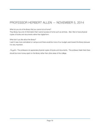 PROFESSOR HERBERT ALLEN — NOVEMBER 5, 2014
!
What do you do at the library that you cannot do at home?
They library has a lot of information that I cannot access at home such as archives. Also I like to have physical
copies of books and documents rather than digital form.
!
What don’t you like about the library?
I wish it was more centralized on campus and there would be more of our budget used toward the library because
it is very important.
!
Insights: The professors do appreciate physical copies of books and documents. This professor feels thats there
should be more money spent on the library rather than other areas of the college.
!
!
!
!
!
!
!
!
!
!
!
!
!
Page !19
 