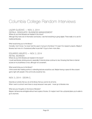 Columbia College Random Interviews
!
LAZAR GLISOVIC — NOV. 2, 2014
DEPAUL GRADUATE/ BUSINESS MANAGEMENT
Where do you think libraries are headed in the future?
Although they hold a lot of information and books, I see that everything is going digital. There really is no use for
traditional libraries.
!
What would bring you to the library?
Honestly, I don’t know. I’ve never had the urge to “just go to the library” if it wasn’t for research projects. Maybe if
libraries had more of a “bookstore/coffee house feel” I’d go to them more often.
!
EDUARDO ABURTO — NOV. 2, 2014
RETAIL WORKER
Where do you think libraries are headed in the future?
I could see libraries sticking around, especially if internet prices continue to rise. Knowing that there is internet
access at my local library is nice, although not convenient.
!
What would bring you to the library?
I think events like meeting authors or attending lectures would be cool. Maybe having a space for like a board
game night with people in the community would be nice.
!
NOV. 3, 2014 - DEVIN C.!
!
Describe an activity that you do at the library that you cannot do at home.!
When I went to school I went there to study because it was quiet. I never go to libraries now.!
!
What are your thoughts on the future of libraries?!
Maybe it all becomes all-digital without hard copies of books. Or maybe it won’t be a physical place you’re able to
go to anymore. !
!
!
!
!
Page !20
 