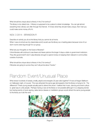 What should be unique about a library in the 21st century?!
The library is too dated now. A library is supposed to be a place to obtain knowledge. You can get almost
everything that a library can offer through the Internet. If I knew what they should make unique, then I bet you
could make some money off of it.
!
NOV. 3 2014 - BRANDON P.!
!
Describe an activity you do at the library that you cannot do at home.!
When I was at school we (my classmates and I) would use the library as a meeting place because none of our
dorm rooms were big enough for our group. !
!
What are your thoughts on the future of libraries?!
I think libraries will continue to see fewer and fewer patrons the longer it stays a state or government institution.
They (the government?) don’t value libraries enough to spend money on keeping them relevant in communities
outside of schools. !
!
What should be unique about a library in the 21st century?!
If libraries are going to survive they can’t all just be about “books.”!
!
!
Random Event/Unusual Place
What draws hundreds of sweaty, smelly, playful and energetic 20 year olds together? A rave at Aragon Ballroom
on Halloween night, of course! This rave attracted the same age demographic that the library is trying to hit. The
difference? These young people actually paid to attend this show! I believe that music, dancing and event culture
is great way to unify people. Perhaps having a rave at the library is not possible (although it is a stepping stone!)
but having events or book signing, salsa dance classes or meditation groups would attract the same young people
to the library as it did the rave!
!
!
!
!
!
Page !21
 