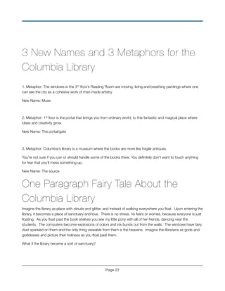 3 New Names and 3 Metaphors for the
Columbia Library
!
1. Metaphor: The windows in the 3rd ﬂoor’s Reading Room are moving, living and breathing paintings where one
can see the city as a cohesive work of man-made artistry.
New Name: Muse
!
2. Metaphor: 1st ﬂoor is the portal that brings you from ordinary world, to this fantastic and magical place where
ideas and creativity grow.
New Name: The portal/gate
!
3. Metaphor: Columbia’s library is a museum where the books are more like fragile antiques.
You’re not sure if you can or should handle some of the books there. You deﬁnitely don’t want to touch anything
for fear that you’ll mess something up.
New Name: The source
One Paragraph Fairy Tale About the
Columbia Library
Imagine the library as place with clouds and glitter, and instead of walking everywhere you ﬂoat. Upon entering the
library, it becomes a place of sanctuary and love. There is no stress, no fears or worries, because everyone is just
ﬂoating. As you ﬂoat past the book shelves you see my little pony with all of her friends, dancing near the
students. The computers become explosions of colors and ink bursts out from the walls. The windows have fairy
dust sparkled on them and the only thing viewable from them is the heavens. Imagine the librarians as gods and
goddesses and picture their holiness as you ﬂoat past them.
What if the library became a sort of sanctuary?
!
Page !22
 