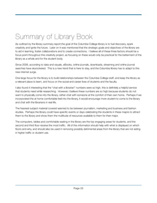 Summary of Library Book
As outlined by the library summary report,the goal of the Columbia College library is to fuel discovery, spark
creativity and ignite the future. Later on it was mentioned that the strategic goals and objectives of the library are
to aid in learning, foster collaborations and to create connections. I believe all of these three factors should be a
focus point throughout this creativity project, as focusing on these would only be practical for the betterment of the
library as a whole and for the student body.
Since 2008, according to data and visuals, eBooks, online journals, downloads, streaming and online journal
searches have skyrocketed. This is a new trend that is here to stay, and the Columbia library has to adapt to this
new internet surge.
One large focus for the library is to build relationships between the Columbia College staff, and keep the library as
a relevant place to learn, and focus on the social and career lives of students and the faculty.
I also found it interesting that the “chat with a librarian” numbers were so high, this is deﬁnitely a helpful service
that students need while researching. However, I believe these numbers are so high because students do not
want to physically come into the library, rather chat with someone at the comfort of their own home. Perhaps if we
incorporated the at home comfortable feel into the library, it would encourage more student to come to the library
and chat with the librarians in real life.
The heaviest subject material covered seemed to be between journalism, marketing and business and fashion
studies. Perhaps the library could have speciﬁc events or days celebrating the students in these majors to attract
them to the library and show them the multitude of resources available to them for their major.
The computers, tables and comfortable seating in the library are the top engaging areas for students, and the
second and third ﬂoor receive the most trafﬁc. All of this information should help with what is displayed on which
ﬂoors and why, and should also be used in removing possibly detrimental areas from the library that are not aiding
in higher trafﬁc or student use.
!
!
!
!
!
Page !23
 