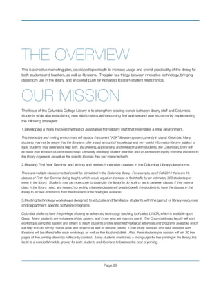 THE OVERVIEW
This is a creative marketing plan, developed speciﬁcally to increase usage and overall practicality of the library for
both students and teachers, as well as librarians. This plan is a trilogy between innovative technology, bringing
classroom use in the library, and an overall push for increased librarian-student relationships.
OUR MISSION!
The focus of the Columbia College Library is to strengthen existing bonds between library staff and Columbia
students while also establishing new relationships with incoming ﬁrst and second year students by implementing
the following strategies:!
1.Developing a more involved method of assistance from library staff that resembles a retail environment.
This interactive and inviting environment will replace the current “ASK” librarian system currently in use at Columbia. Many
students may not be aware that the librarians offer a vast amount of knowledge and very useful information for any subject or
topic students may need extra help with. By greeting, approaching and interacting with students, the Columbia Library will
increase their librarian-student relationship, ultimately obtaining student retention and an increase in loyalty from the students to
the library in general, as well as the speciﬁc librarian they had interacted with.
2.Housing First Year Seminar and writing and research intensive courses in the Columbia Library classrooms.
There are multiple classrooms that could be stimulated in the Columbia library. For example, as of Fall 2014 there are 18
classes of First Year Seminar being taught, which would equal an increase of foot trafﬁc by an estimated 360 students per
week in the library. Students may be more open to staying in the library to do work or eat in between classes if they have a
class in the library. Also, any research or writing intensive classes will greatly beneﬁt the students to have the classes in the
library to receive assistance from the librarians or technologies available.
3.Hosting technology workshops designed to educate and familiarize students with the gamut of library resources
and department speciﬁc software/programs.
Columbia students have the privilege of using an advanced technology teaching tool called LYNDA, which is available upon
Oasis. Many students are not aware of this system, and those who are may not use it. The Columbia library faculty will start
workshops using this system and others to teach students on the latest technological advances and programs available, which
will help to build strong course work and projects as well as resume pieces. Open study sessions and Q&A sessions with
librarians will be offered after each workshop, as well as free food and drink. Also, three students per session will win 30 free
pages of free printing drawn by rafﬂe or by contest. Many students mentioned a strong urge for free printing in the library, this
tactic is a wonderful middle ground for both students and librarians to balance the cost of printing.
Page !25
 