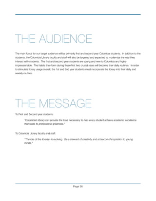 THE AUDIENCE !
!
The main focus for our target audience will be primarily ﬁrst and second year Columbia students. In addition to the
students, the Columbia Library faculty and staff will also be targeted and expected to modernize the way they
interact with students. The ﬁrst and second year students are young and new to Columbia and highly
impressionable. The habits they form during these ﬁrst two crucial years will become their daily routines. In order
to stimulate library usage overall, the 1st and 2nd year students must incorporate the library into their daily and
weekly routines.
!
!
!
!
THE MESSAGE
To First and Second year students:
“Columbia’s library can provide the tools necessary to help every student achieve academic excellence
	 that leads to professional greatness.”
 
To Columbia Library faculty and staff:
“The role of the librarian is evolving. Be a steward of creativity and a beacon of inspiration to young 	
	 minds.”
!
!
Page !26
 