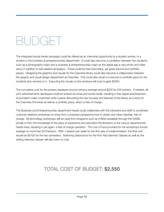 BUDGET
!
The integrated social media campaign could be offered as an internship opportunity to a student worker, or a
student in the business & entrepreneurship department. It could also become a correlation between two students,
such as a photography major and a business & entrepreneurship major as the digital age is very photo and video
savvy in addition to text related campaigns. These could be free internships, yet great resumé and portfolio
pieces. Designing the graphics and visuals for the Columbia library could also become a collaboration between
the graphic and visual design department at Columbia. This could also result in a resumé or portfolio piece for the
students who worked on it. Executing the visuals on the windows will cost roughly $2000.
!
The cumulative cost for the posters displayed around campus average around $250 for 200 posters. If needed, all
print advertisements developed could be shared via email and social media, resulting in free digital advertisement.
A journalism major could then write a piece discussing the new focuses and features of the library as a story for
the Columbia Chronicle as well as a portfolio piece, which is free of charge.
!
The Business and Entrepreneurship department heads could collaborate with the Librarians and staff to coordinate
customer relations workshops to show from a business perspective how to obtain and retain clientele, free of
charge. All technology workshops will be used from programs such as LYNDA (available through the OASIS
portal) or from the knowledge of the years of experience and education the librarians or the various departmental
heads have, resulting in yet again, a free of charge operation. The cost of food provided for the workshops should
average no more than $10/session. With 1 session per week for the ﬁrst year of implementation, the ﬁnal cost
would be $3100 for the two semesters. Switching classrooms for the First Year Seminar Classes as well as the
writing intensive classes will also have no cost.
!
	 	 	
!
!
TOTAL COST OF BUDGET: $2,550
!
Page !29
 
