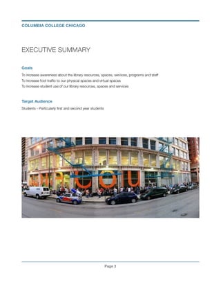 EXECUTIVE SUMMARY
!
Goals
To increase awareness about the library resources, spaces, services, programs and staff
To increase foot trafﬁc to our physical spaces and virtual spaces
To increase student use of our library resources, spaces and services
!
Target Audience
Students - Particularly ﬁrst and second year students 
!
 
Page !3
COLUMBIA COLLEGE CHICAGO
 