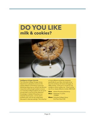 Page !31
DO YOU LIKE
milk & cookies?
Intelligence & Sugar Coincide
The Columbia College Chicago Library
department is pleased to announce the
newest addition to the library’s resources.
Workshops featuring our school’s top librarian
researchers will be taught weekly to ensure
our Columbia College student’s are set up for
success both in and out of the classroom.
Knowledge in Adobe’s Photoshop is an
essential resumè piece, can be used in
portfolio work, and can be a great asset
discussed in interview settings. This is the ﬁrst
of many different workshops, designed
speciﬁcally for you! Also, one lucky winner
from the workshop will receive 30 pages of
FREE printing. Come join in on the fun and
indulge on some cookies, too. Check out the
rest of our classes offered on twitter: @CCCLIB
What: Adobe Photoshop Workshop
When: September 15, 2015 
12:00PM
Where: Columbia College Library 
2nd Floor, Room 302 
 
