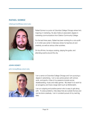 RAFAEL GOMEZ
rafael.gomez@loop.colum.edu

!
Rafael Gomez is a junior at Columbia College Chicago where he’s
majoring in marketing. He also holds an associate’s degree in
marketing communications from Oakton Community College.
!
For the last three years, Rafael has been working for a non-proﬁt
k-12 child care center in Glenview where he teaches art and
creativity, as well as various other activities.
!
On his off time, he enjoys cooking, playing the guitar, and
attending events around the city.
!
!
!
!
JOHN HONEY
john.honey@loop.colum.edu

!
I am a senior at Columbia College Chicago and I am pursuing a
degree in advertising. I am a very active person with school,
work, and sports. A few of my passions include soccer,
skateboarding, music and video games. My dream is to work for
an ad agency and have a large client such as McDonald’s.
I am an outgoing and positive person who is easy to get along
with. To solve problems, I like ideas that are outside the box and
can be done creatively. I am in constant pursuit of my next big
idea.
!
!
!
Page !34
 